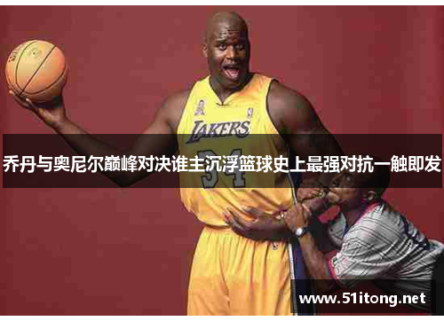乔丹与奥尼尔巅峰对决谁主沉浮篮球史上最强对抗一触即发 乔丹与奥尼尔巅峰对决谁主沉浮篮球史上最强对抗一触即发