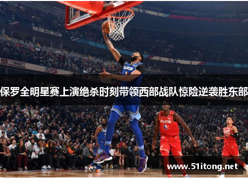 保罗全明星赛上演绝杀时刻带领西部战队惊险逆袭胜东部 保罗全明星赛上演绝杀时刻带领西部战队惊险逆袭胜东部