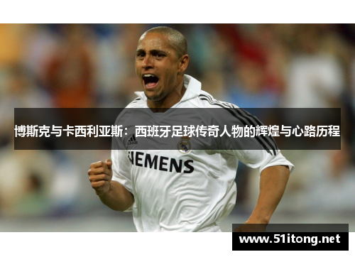 博斯克与卡西利亚斯:西班牙足球传奇人物的辉煌与心路历程 博斯克与卡西利亚斯:西班牙足球传奇人物的辉煌与心路历程