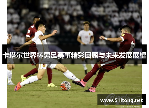 卡塔尔世界杯男足赛事精彩回顾与未来发展展望 卡塔尔世界杯男足赛事精彩回顾与未来发展展望