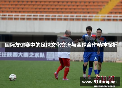 国际友谊赛中的足球文化交流与全球合作精神探析 国际友谊赛中的足球文化交流与全球合作精神探析