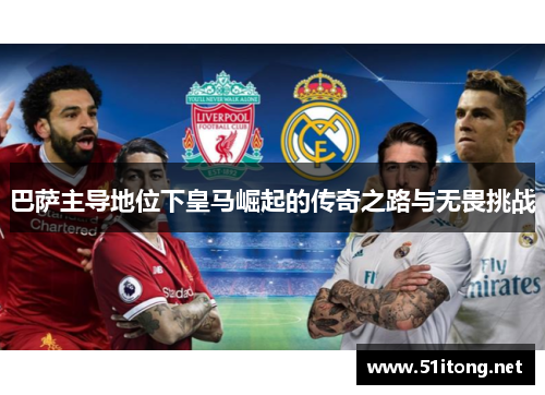 巴萨主导地位下皇马崛起的传奇之路与无畏挑战