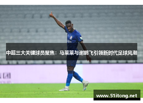 中超三大关键球员聚焦:马莱莱与谢鹏飞引领新时代足球风潮 中超三大关键球员聚焦:马莱莱与谢鹏飞引领新时代足球风潮