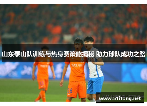 山东泰山队训练与热身赛策略揭秘 助力球队成功之路 山东泰山队训练与热身赛策略揭秘 助力球队成功之路