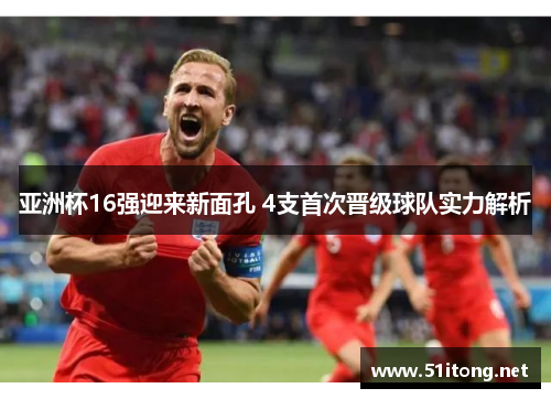 亚洲杯16强迎来新面孔 4支首次晋级球队实力解析 亚洲杯16强迎来新面孔 4支首次晋级球队实力解析