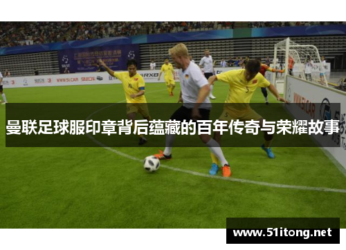 曼联足球服印章背后蕴藏的百年传奇与荣耀故事 曼联足球服印章背后蕴藏的百年传奇与荣耀故事