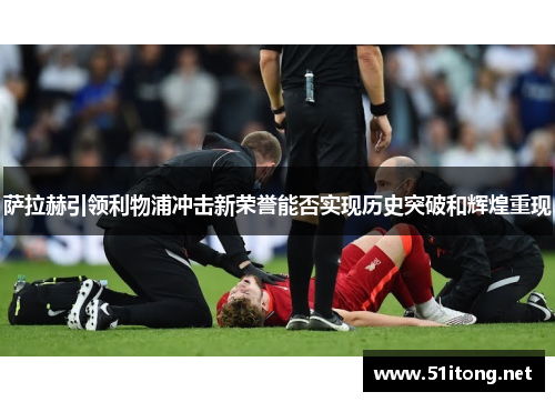 萨拉赫引领利物浦冲击新荣誉能否实现历史突破和辉煌重现 萨拉赫引领利物浦冲击新荣誉能否实现历史突破和辉煌重现