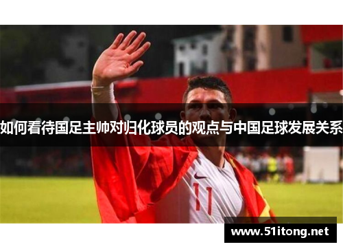 如何看待国足主帅对归化球员的观点与中国足球发展关系