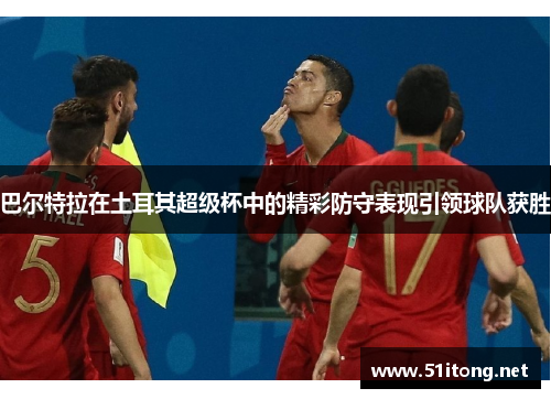 巴尔特拉在土耳其超级杯中的精彩防守表现引领球队获胜