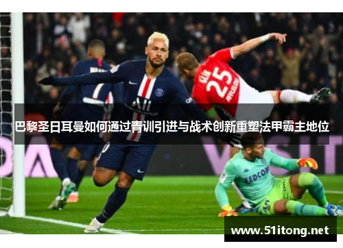 巴黎圣日耳曼如何通过青训引进与战术创新重塑法甲霸主地位